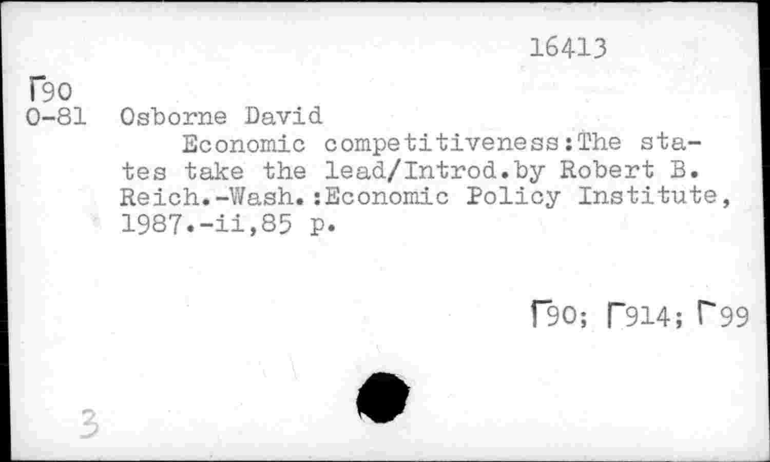 ﻿16413
T90
0-81 Osborne David
Economic competitiveness:The states take the lead/Introd.by Robert B. Reich.-Wash.:Economic Policy Institute, 1987.-ii,85 p.
f”90; T914; F99